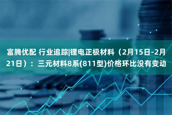 富腾优配 行业追踪|锂电正极材料（2月15日-2月21日）：三元材料8系(811型)价格环比没有变动
