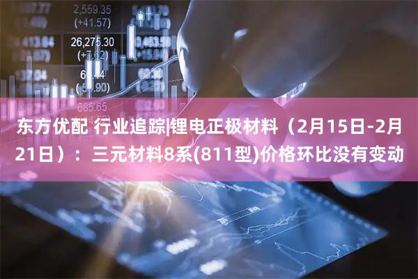 东方优配 行业追踪|锂电正极材料（2月15日-2月21日）：三元材料8系(811型)价格环比没有变动