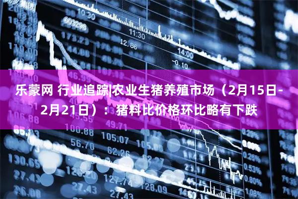 乐蒙网 行业追踪|农业生猪养殖市场（2月15日-2月21日）：猪料比价格环比略有下跌