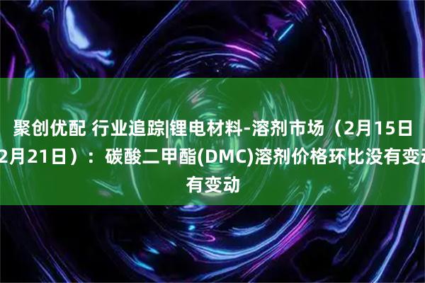 聚创优配 行业追踪|锂电材料-溶剂市场（2月15日-2月21日）：碳酸二甲酯(DMC)溶剂价格环比没有变动