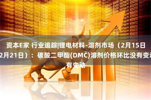 资本E家 行业追踪|锂电材料-溶剂市场（2月15日-2月21日）：碳酸二甲酯(DMC)溶剂价格环比没有变动