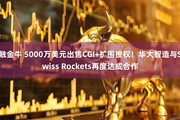 融金牛 5000万美元出售CGI+扩围授权！华大智造与Swiss Rockets再度达成合作