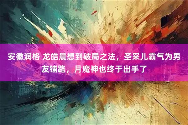 安徽润格 龙皓晨想到破局之法，圣采儿霸气为男友铺路，月魔神也终于出手了