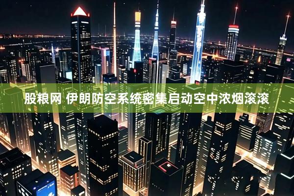 股粮网 伊朗防空系统密集启动空中浓烟滚滚