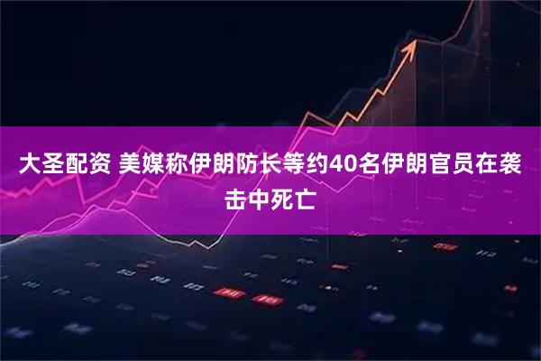 大圣配资 美媒称伊朗防长等约40名伊朗官员在袭击中死亡