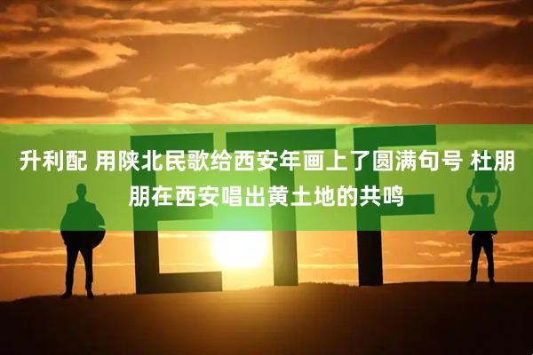 升利配 用陕北民歌给西安年画上了圆满句号 杜朋朋在西安唱出黄土地的共鸣