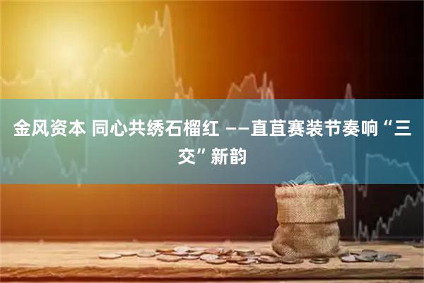金风资本 同心共绣石榴红 ——直苴赛装节奏响“三交”新韵