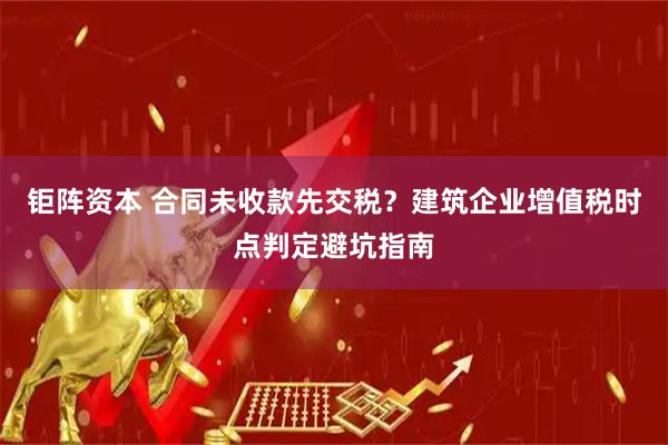 钜阵资本 合同未收款先交税？建筑企业增值税时点判定避坑指南