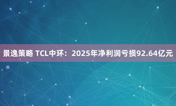 景逸策略 TCL中环：2025年净利润亏损92.64亿元