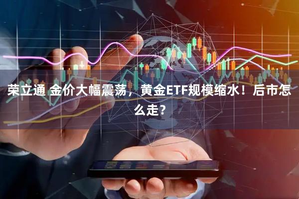 荣立通 金价大幅震荡，黄金ETF规模缩水！后市怎么走？