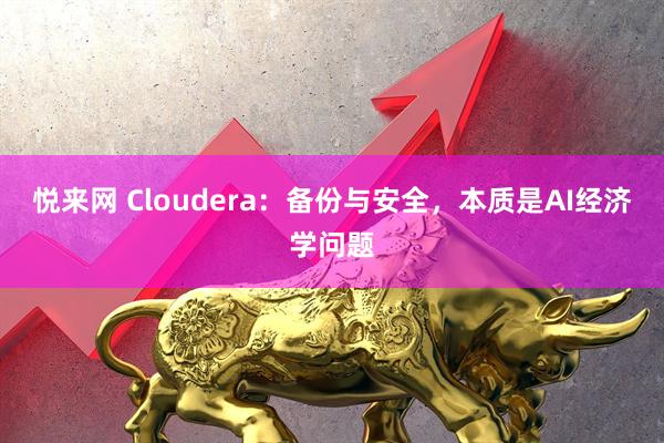 悦来网 Cloudera：备份与安全，本质是AI经济学问题