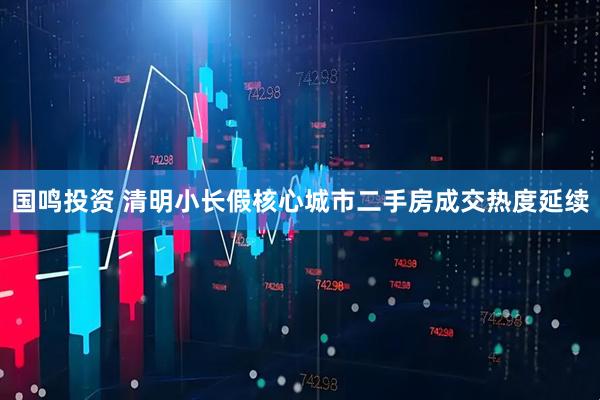国鸣投资 清明小长假核心城市二手房成交热度延续