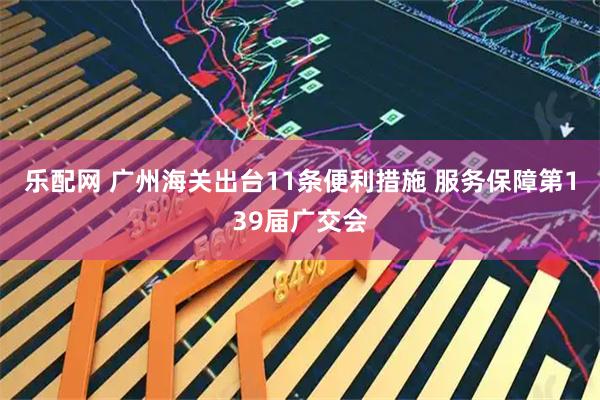 乐配网 广州海关出台11条便利措施 服务保障第139届广交会