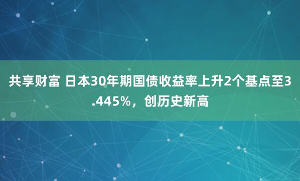 共享财富 日本30年期国债收益率上升2个基点至3.445%，创历史新高