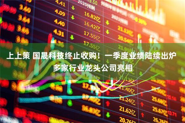 上上策 国晟科技终止收购！一季度业绩陆续出炉 多家行业龙头公司亮相