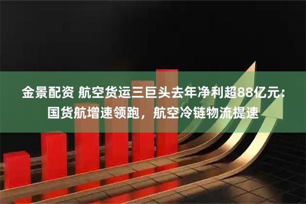 金景配资 航空货运三巨头去年净利超88亿元：国货航增速领跑，航空冷链物流提速