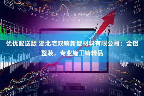 优优配送版 湖北宅双嘻新型材料有限公司：全铝整装，专业施工铸精品