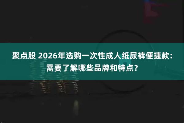 聚点股 2026年选购一次性成人纸尿裤便捷款：需要了解哪些品牌和特点？