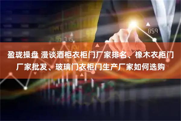 盈珑操盘 漫谈酒柜衣柜门厂家排名、橡木衣柜门厂家批发、玻璃门衣柜门生产厂家如何选购