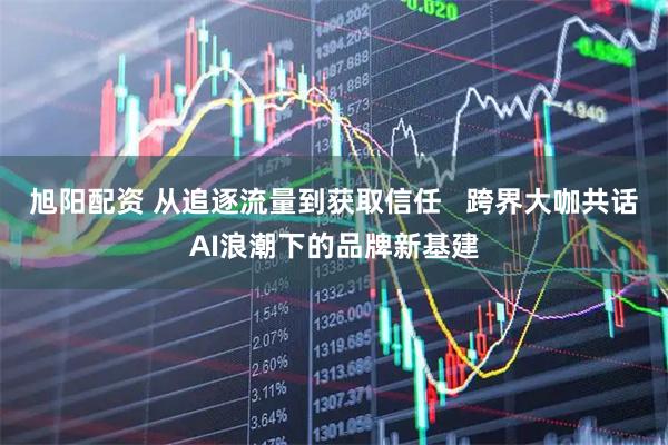旭阳配资 从追逐流量到获取信任   跨界大咖共话AI浪潮下的品牌新基建