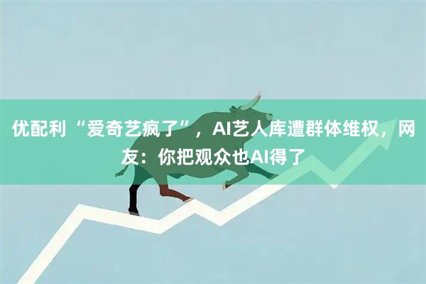 优配利 “爱奇艺疯了”，AI艺人库遭群体维权，网友：你把观众也AI得了