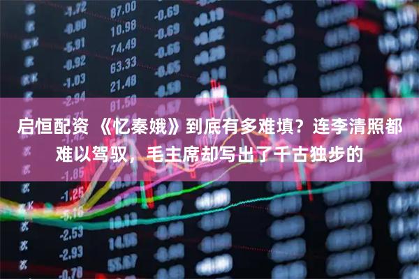启恒配资 《忆秦娥》到底有多难填？连李清照都难以驾驭，毛主席却写出了千古独步的