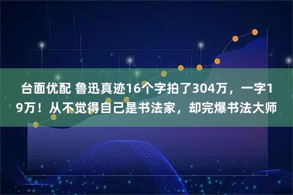 台面优配 鲁迅真迹16个字拍了304万，一字19万！从不觉得自己是书法家，却完爆书法大师