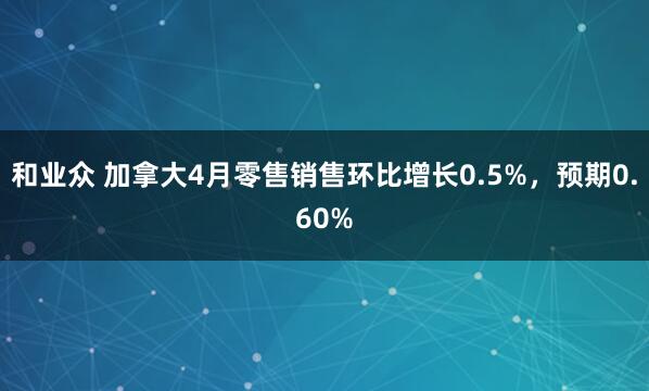 和业众 加拿大4月零售销售环比增长0.5%，预期0.60%