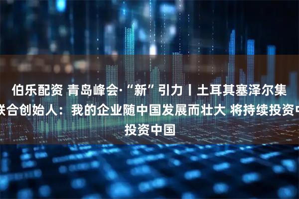 伯乐配资 青岛峰会·“新”引力丨土耳其塞泽尔集团联合创始人：我的企业随中国发展而壮大 将持续投资中国