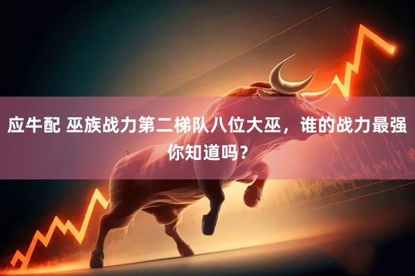 应牛配 巫族战力第二梯队八位大巫，谁的战力最强你知道吗？