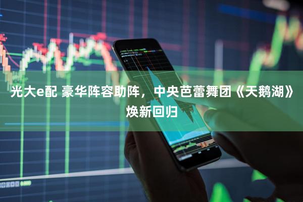 光大e配 豪华阵容助阵，中央芭蕾舞团《天鹅湖》焕新回归