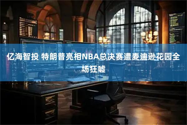 亿海智投 特朗普亮相NBA总决赛遭麦迪逊花园全场狂嘘
