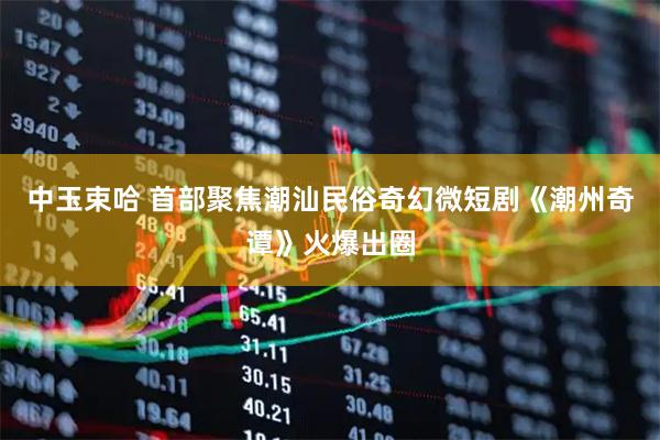 中玉束哈 首部聚焦潮汕民俗奇幻微短剧《潮州奇谭》火爆出圈