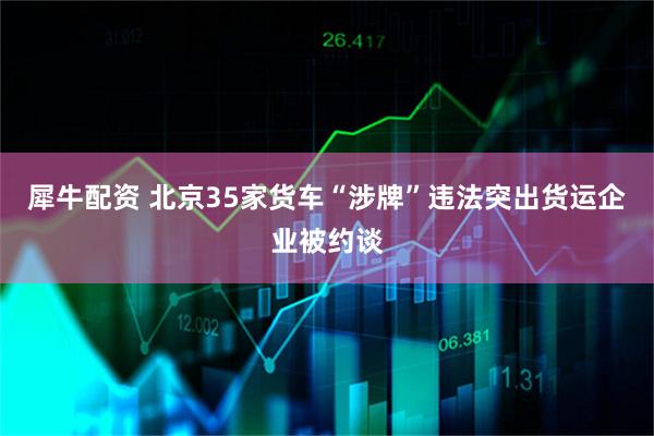 犀牛配资 北京35家货车“涉牌”违法突出货运企业被约谈