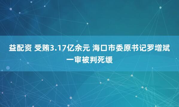 益配资 受贿3.17亿余元 海口市委原书记罗增斌一审被判死缓