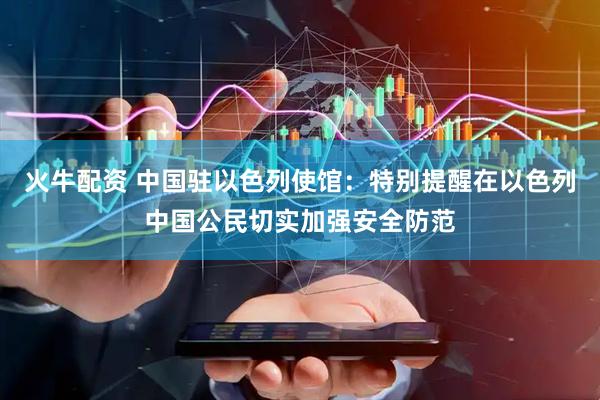 火牛配资 中国驻以色列使馆：特别提醒在以色列中国公民切实加强安全防范