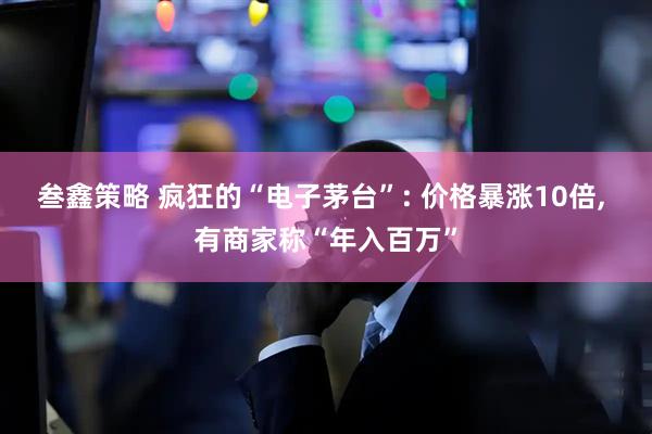 叁鑫策略 疯狂的“电子茅台”: 价格暴涨10倍, 有商家称“年入百万”