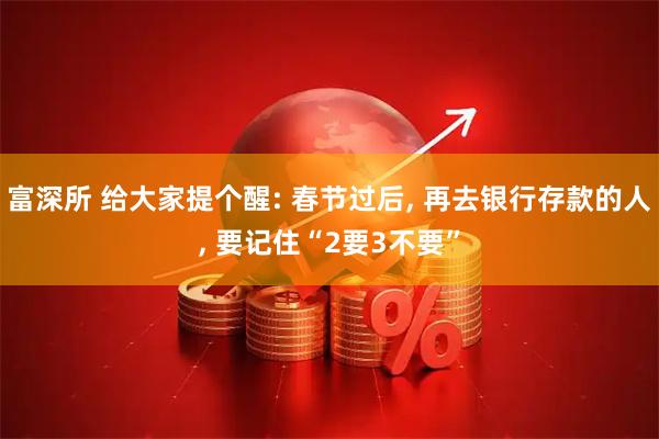 富深所 给大家提个醒: 春节过后, 再去银行存款的人, 要记住“2要3不要”