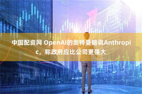 中国配资网 OpenAI的奥特曼暗讽Anthropic，称政府应比公司更强大