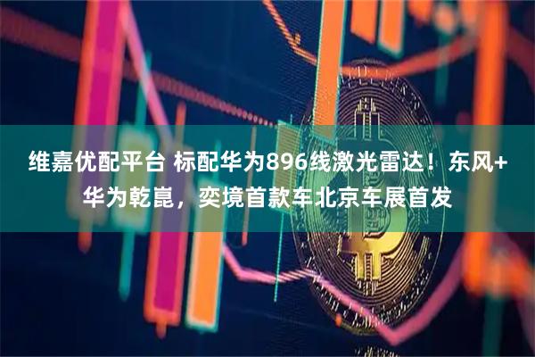 维嘉优配平台 标配华为896线激光雷达！东风+华为乾崑，奕境首款车北京车展首发