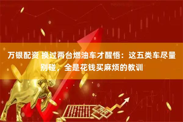 万银配资 换过两台燃油车才醒悟：这五类车尽量别碰，全是花钱买麻烦的教训
