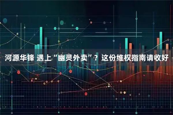 河源华锋 遇上“幽灵外卖”？这份维权指南请收好