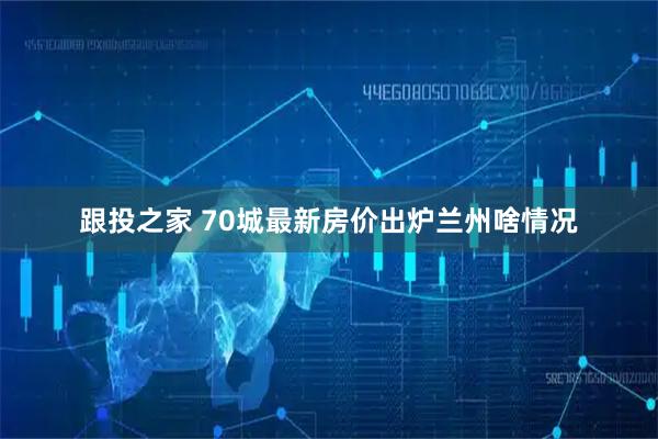 跟投之家 70城最新房价出炉　兰州啥情况