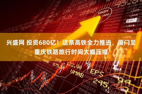兴盛网 投资680亿！这条高铁全力推进，厦门至重庆铁路旅行时间大幅压缩