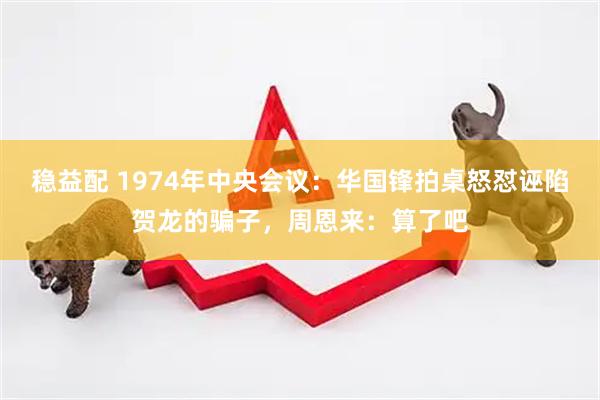 稳益配 1974年中央会议：华国锋拍桌怒怼诬陷贺龙的骗子，周恩来：算了吧