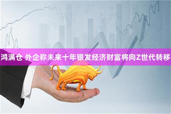 鸿满仓 外企称未来十年银发经济财富将向Z世代转移