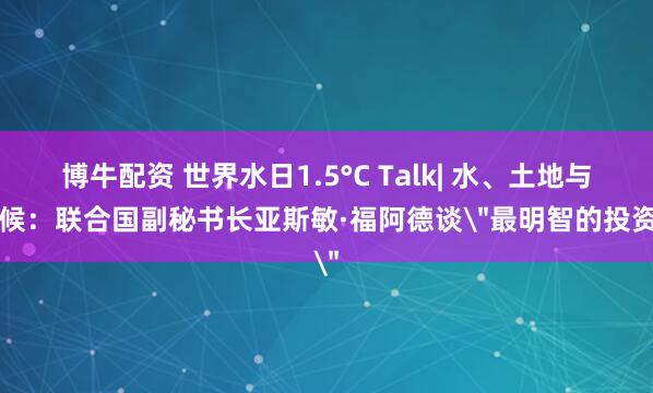 博牛配资 世界水日1.5°C Talk| 水、土地与气候：联合国副秘书长亚斯敏·福阿德谈＂最明智的投资＂
