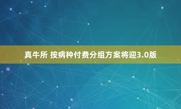 真牛所 按病种付费分组方案将迎3.0版