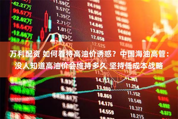 万利配资 如何看待高油价诱惑？中国海油高管：没人知道高油价会维持多久 坚持低成本战略