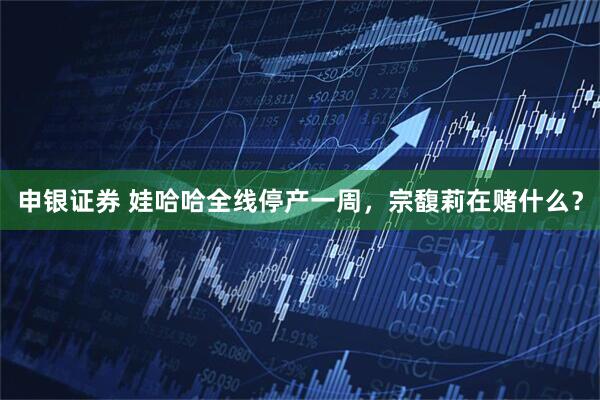 申银证券 娃哈哈全线停产一周，宗馥莉在赌什么？